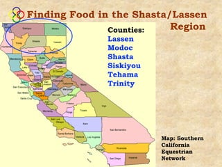 Finding Food in the Shasta/Lassen
               Counties:   Region
              Lassen
              Modoc
              Shasta
              Siskiyou
              Tehama
              Trinity




                         Map: Southern
                         California
                         Equestrian
                         Network
 