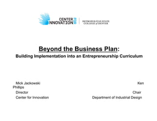 Beyond the Business Plan:
 Building Implementation into an Entrepreneurship Curriculum




 Mick Jackowski                                                 Ken
Phillips
 Director                                                     Chair
 Center for Innovation              Department of Industrial Design
 