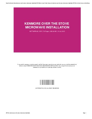 KENMORE OVER THE STOVE
MICROWAVE INSTALLATION
BCTTMPRIUD | PDF | 76 Pages | 395.96 KB | 15 Jul, 2015
If you want to possess a one-stop search and find the proper manuals on your products, you can visit this website that
delivers many KENMORE OVER THE STOVE MICROWAVE INSTALLATION. You can get the manual you are
interested in in printed form or perhaps consider it online.
BCTTMPRIUD
COPYRIGHT © 2015, ALL RIGHT RESERVED
Save this Book to Read kenmore over the stove microwave installation PDF eBook at our Online Library. Get kenmore over the stove microwave installation PDF file for free from our online library
PDF file: kenmore over the stove microwave installation Page: 1
 