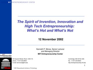   The Spirit of Invention, Innovation and  High Tech Entrepreneurship:  What’s Hot and What’s Not Kenneth P. Morse, Senior Lecturer and Managing Director MIT Entrepreneurship Center 55 Hayward Street, Room  E39-115 Cambridge, MA 02142 USA phone: +1-617-253-8653  fax:  +1-617-253-8633  e-mail: kenmorse@mit.edu  http://entrepreneurship.mit.edu 12 November 2002 