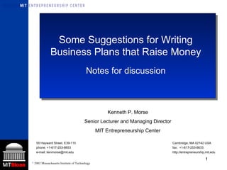 Some Suggestions for Writing Business Plans that Raise Money Notes for discussion Kenneth P. Morse Senior Lecturer and Managing Director MIT Entrepreneurship Center 55 Hayward Street, E39-115 Cambridge, MA 02142 USA phone: +1-617-253-8653  fax:  +1-617-253-8633  e-mail: kenmorse@mit.edu  http://entrepreneurship.mit.edu 