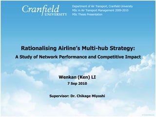 Department of Air Transport, Cranfield University MSc in Air Transport Management 2009-2010 MSc Thesis Presentation Rationalising Airline’s Multi-hub Strategy:A Study of Network Performance and Competitive Impact Wenkan (Ken) LI 7 Sep 2010 Supervisor: Dr. Chikage Miyoshi 