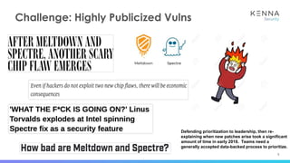 5
Challenge: Highly Publicized Vulns
Defending prioritization to leadership, then re-
explaining when new patches arise took a significant
amount of time in early 2018. Teams need a
generally accepted data-backed process to prioritize.
 