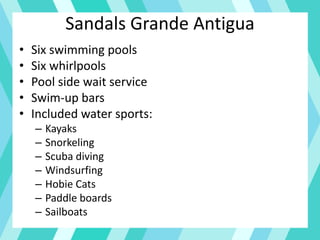Sandals Grande Antigua
• Six swimming pools
• Six whirlpools
• Pool side wait service
• Swim-up bars
• Included water sports:
– Kayaks
– Snorkeling
– Scuba diving
– Windsurfing
– Hobie Cats
– Paddle boards
– Sailboats
 