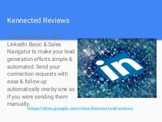 Kennected Reviews
Kennected works with
LinkedIn Basic & Sales
Navigator to make your lead
generation efforts simple &
automated. Send your
connection requests with
ease & follow up
automatically one-by-one as
if you were sending them
manually.
https://sites.google.com/view/kennected/reviews
 