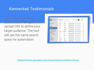 Kennected Testimonials
Use LinkedIn search
(Basic/Sales Navigator) OR
upload CSV to define your
target audience. The tool
will use the same search
query for automation
https://sites.google.com/view/kennected/reviews
 