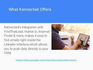 What Kennected Offers
Kennected’s Integration with
FindThatLead, Hunter.io, Anymail
Finder & more, makes it easy to
find emails right inside the
Linkedin interface which allows
you to push data directly to your
CRM.
https://sites.google.com/view/kennected/reviews
 