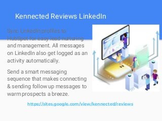 Kennected Reviews LinkedIn
Sync LinkedIn profiles to
HubSpot for easy lead nurturing
and management. All messages
on LinkedIn also get logged as an
activity automatically.
Send a smart messaging
sequence that makes connecting
& sending follow up messages to
warm prospects a breeze.
https://sites.google.com/view/kennected/reviews
 