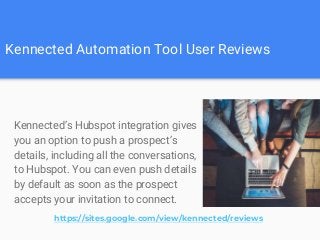 Kennected Automation Tool User Reviews
Kennected’s Hubspot integration gives
you an option to push a prospect’s
details, including all the conversations,
to Hubspot. You can even push details
by default as soon as the prospect
accepts your invitation to connect.
https://sites.google.com/view/kennected/reviews
 