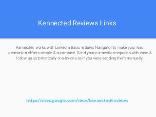 Kennected Reviews Links
Kennected works with LinkedIn Basic & Sales Navigator to make your lead
generation efforts simple & automated. Send your connection requests with ease &
follow up automatically one-by-one as if you were sending them manually.
https://sites.google.com/view/kennected/reviews
 