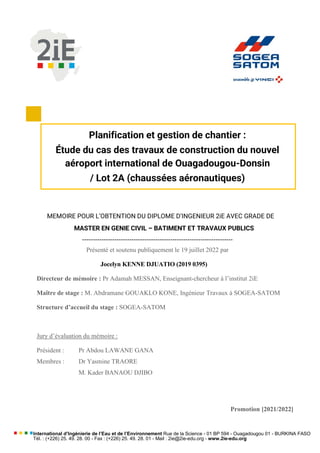 International d’Ingénierie de l’Eau et de l’Environnement Rue de la Science - 01 BP 594 - Ouagadougou 01 - BURKINA FASO
Tél. : (+226) 25. 49. 28. 00 - Fax : (+226) 25. 49. 28. 01 - Mail : 2ie@2ie-edu.org - www.2ie-edu.org
MEMOIRE POUR L’OBTENTION DU DIPLOME D’INGENIEUR 2iE AVEC GRADE DE
MASTER EN GENIE CIVIL – BATIMENT ET TRAVAUX PUBLICS
----------------------------------------------------------------------
Présenté et soutenu publiquement le 19 juillet 2022 par
Jocelyn KENNE DJUATIO (2019 0395)
Directeur de mémoire : Pr Adamah MESSAN, Enseignant-chercheur à l’institut 2iE
Maître de stage : M. Abdramane GOUAKLO KONE, Ingénieur Travaux à SOGEA-SATOM
Structure d’accueil du stage : SOGEA-SATOM
Jury d’évaluation du mémoire :
Président : Pr Abdou LAWANE GANA
Membres : Dr Yasmine TRAORE
M. Kader BANAOU DJIBO
Promotion [2021/2022]
Planification et gestion de chantier :
Étude du cas des travaux de construction du nouvel
aéroport international de Ouagadougou-Donsin
/ Lot 2A (chaussées aéronautiques)
 