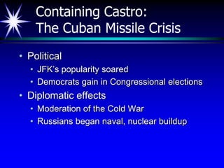 Containing Castro:
    The Cuban Missile Crisis
• Political
  • JFK’s popularity soared
  • Democrats gain in Congressional elections
• Diplomatic effects
  • Moderation of the Cold War
  • Russians began naval, nuclear buildup
 