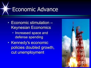 Economic Advance

• Economic stimulation –
  Keynesian Economics
  • Increased space and
    defense spending
• Kennedy's economic
  policies doubled growth,
  cut unemployment
 