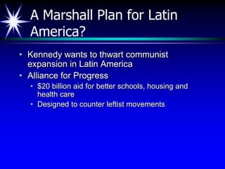 A Marshall Plan for Latin
  America?
• Kennedy wants to thwart communist
  expansion in Latin America
• Alliance for Progress
  • $20 billion aid for better schools, housing and
    health care
  • Designed to counter leftist movements
 