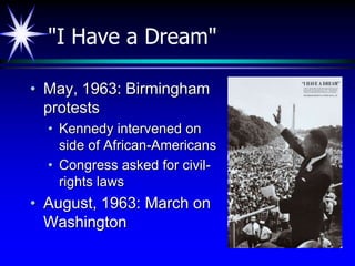 "I Have a Dream"

• May, 1963: Birmingham
  protests
  • Kennedy intervened on
    side of African-Americans
  • Congress asked for civil-
    rights laws
• August, 1963: March on
  Washington
 