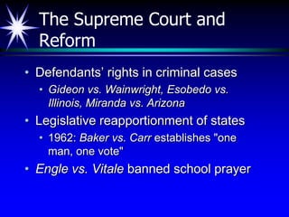 The Supreme Court and
  Reform
• Defendants’ rights in criminal cases
  • Gideon vs. Wainwright, Esobedo vs.
    Illinois, Miranda vs. Arizona
• Legislative reapportionment of states
  • 1962: Baker vs. Carr establishes "one
    man, one vote"
• Engle vs. Vitale banned school prayer
 
