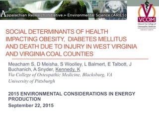SOCIAL DETERMINANTS OF HEALTH
IMPACTING OBESITY, DIABETES MELLITUS
AND DEATH DUE TO INJURY IN WEST VIRGINIA
AND VIRGINIACOAL COUNTIES
Meacham S, D Meisha, S Woolley, L Balmert, E Talbott, J
Buchanich, A Snyder, Kennedy, K
Via College of Osteopathic Medicine, Blacksburg, VA
University of Pittsburgh
2015 ENVIRONMENTAL CONSIDERATIONS IN ENERGY
PRODUCTION
September 22, 2015
 