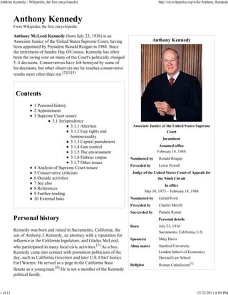 Anthony Kennedy - Wikipedia, the free encyclopedia                                            http://en.wikipedia.org/wiki/Anthony_Kennedy




          From Wikipedia, the free encyclopedia

          Anthony McLeod Kennedy (born July 23, 1936) is an
          Associate Justice of the United States Supreme Court, having                    Anthony Kennedy
          been appointed by President Ronald Reagan in 1988. Since
          the retirement of Sandra Day O'Connor, Kennedy has often
          been the swing vote on many of the Court's politically charged
          5–4 decisions. Conservatives have felt betrayed by some of
          his decisions, but other observers say he reaches conservative
          results more often than not.[2][3][4]




                      1 Personal history
                      2 Appointment
                      3 Supreme Court tenure
                                 3.1 Jurisprudence
                                            3.1.1 Abortion                  Associate Justice of the United States Supreme
                                            3.1.2 Gay rights and                                   Court
                                            homosexuality                                       Incumbent
                                            3.1.3 Capital punishment
                                            3.1.4 Gun control                                 Assumed office
                                            3.1.5 The environment                            February 18, 1988
                                            3.1.6 Habeas corpus            Nominated by       Ronald Reagan
                                            3.1.7 Other issues
                                                                           Preceded by        Lewis Powell
                      4 Analysis of Supreme Court tenure
                      5 Conservative criticism                              Judge of the United States Court of Appeals for
                      6 Outside activities                                                   the Ninth Circuit
                      7 See also                                                                 In office
                      8 References
                                                                                      May 30, 1975 – February 18, 1988
                      9 Further reading
                      10 External links                                    Nominated by       Gerald Ford
                                                                           Preceded by        Charles Merrill
                                                                           Succeeded by       Pamela Rymer
                                                                                              Personal details
                                                                           Born               July 23, 1936
          Kennedy was born and raised in Sacramento, California, the                          Sacramento, California, U.S.
          son of Anthony J. Kennedy, an attorney with a reputation for
          influence in the California legislature, and Gladys McLeod,      Spouse(s)          Mary Davis

          who participated in many local civic activities.[5] As a boy,    Alma mater         Stanford University
          Kennedy came into contact with prominent politicians of the                         London School of Economics
          day, such as California Governor and later U.S. Chief Justice                       Harvard Law School
          Earl Warren. He served as a page in the California State         Religion           Roman Catholicism[1]
          Senate as a young man.[6] He is not a member of the Kennedy
          political family.



1 of 11                                                                                                               12/23/2011 8:09 PM
 