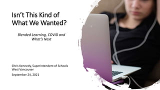 Isn’t This Kind of
What We Wanted?
Blended Learning, COVID and
What’s Next
Chris Kennedy, Superintendent of Schools
West Vancouver
September 24, 2021
 