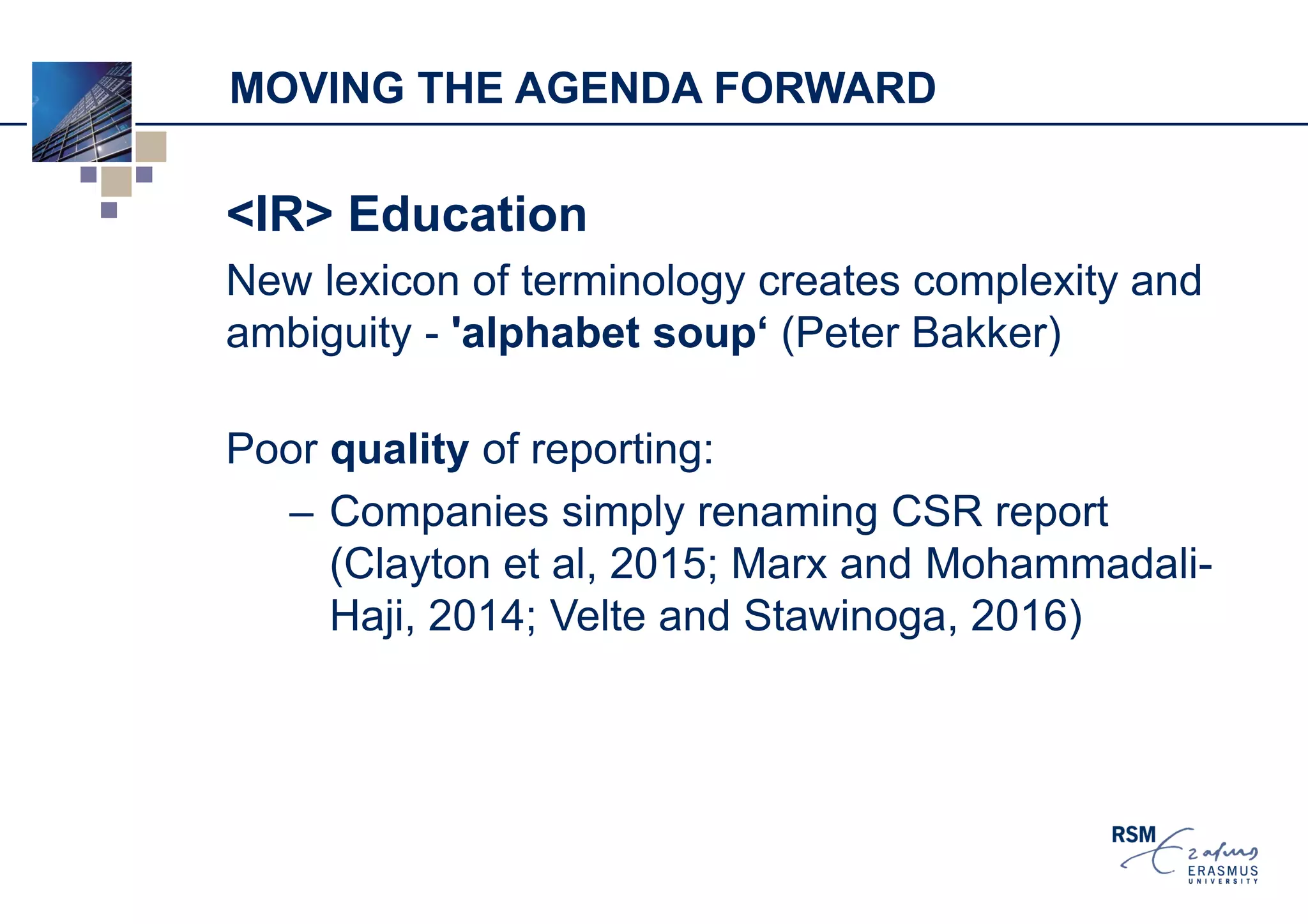 MOVING THE AGENDA FORWARD
<IR> Education
New lexicon of terminology creates complexity and
ambiguity - 'alphabet soup‘ (Peter Bakker)
Poor quality of reporting:
– Companies simply renaming CSR report
(Clayton et al, 2015; Marx and Mohammadali-
Haji, 2014; Velte and Stawinoga, 2016)
 