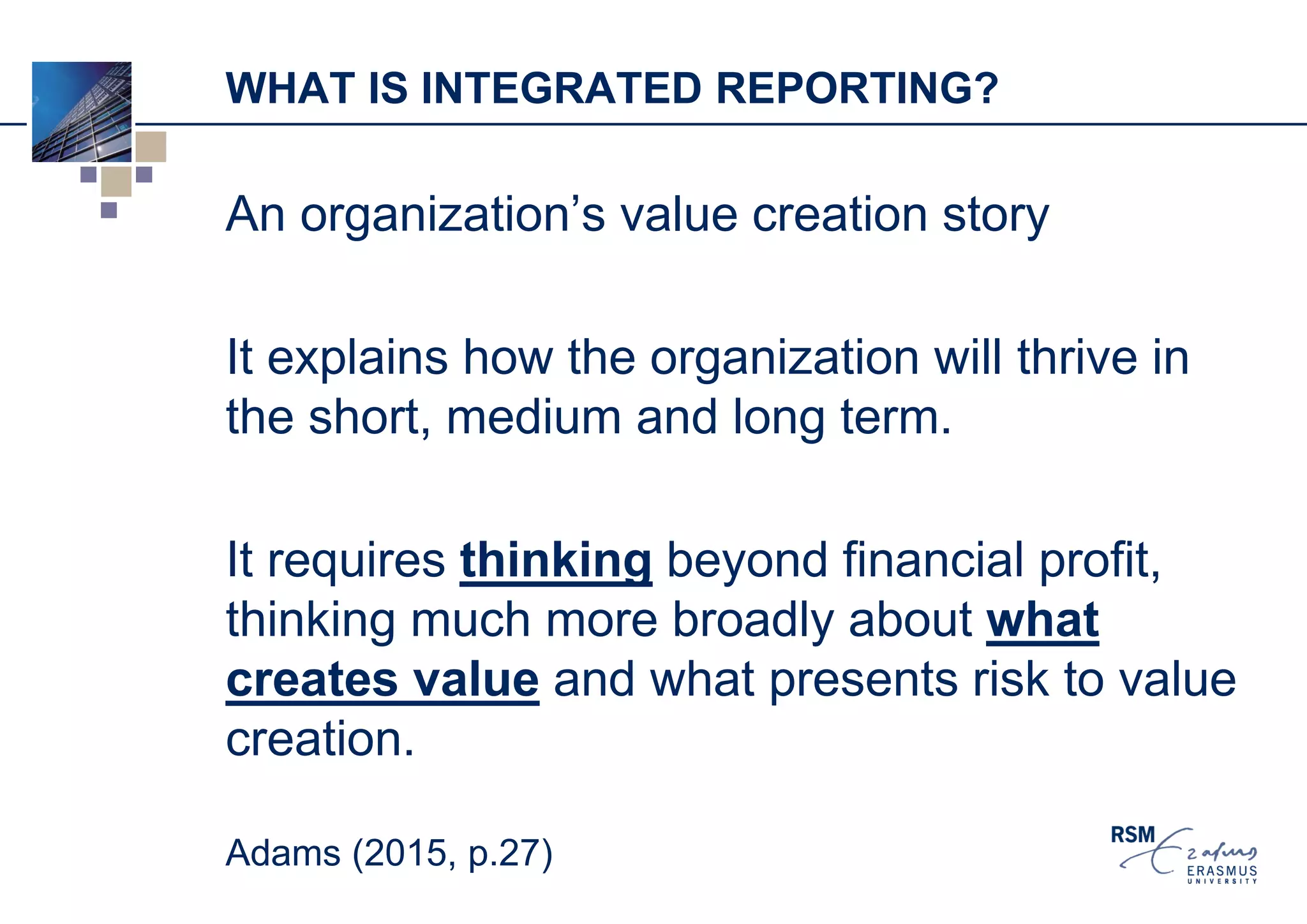 WHAT IS INTEGRATED REPORTING?
An organization’s value creation story
It explains how the organization will thrive in
the short, medium and long term.
It requires thinking beyond financial profit,
thinking much more broadly about what
creates value and what presents risk to value
creation.
Adams (2015, p.27)
 