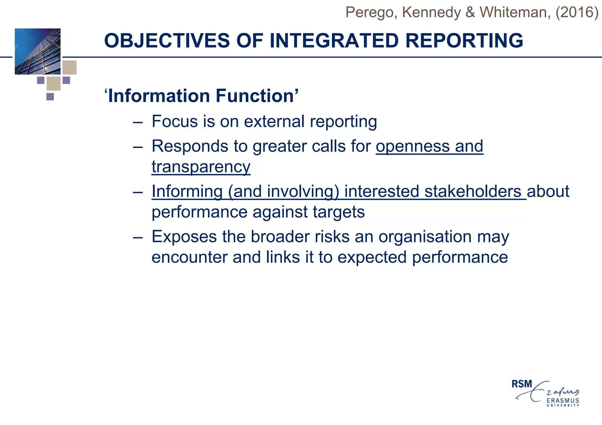 OBJECTIVES OF INTEGRATED REPORTING
‘Information Function’
– Focus is on external reporting
– Responds to greater calls for openness and
transparency
– Informing (and involving) interested stakeholders about
performance against targets
– Exposes the broader risks an organisation may
encounter and links it to expected performance
Perego, Kennedy & Whiteman, (2016)
 