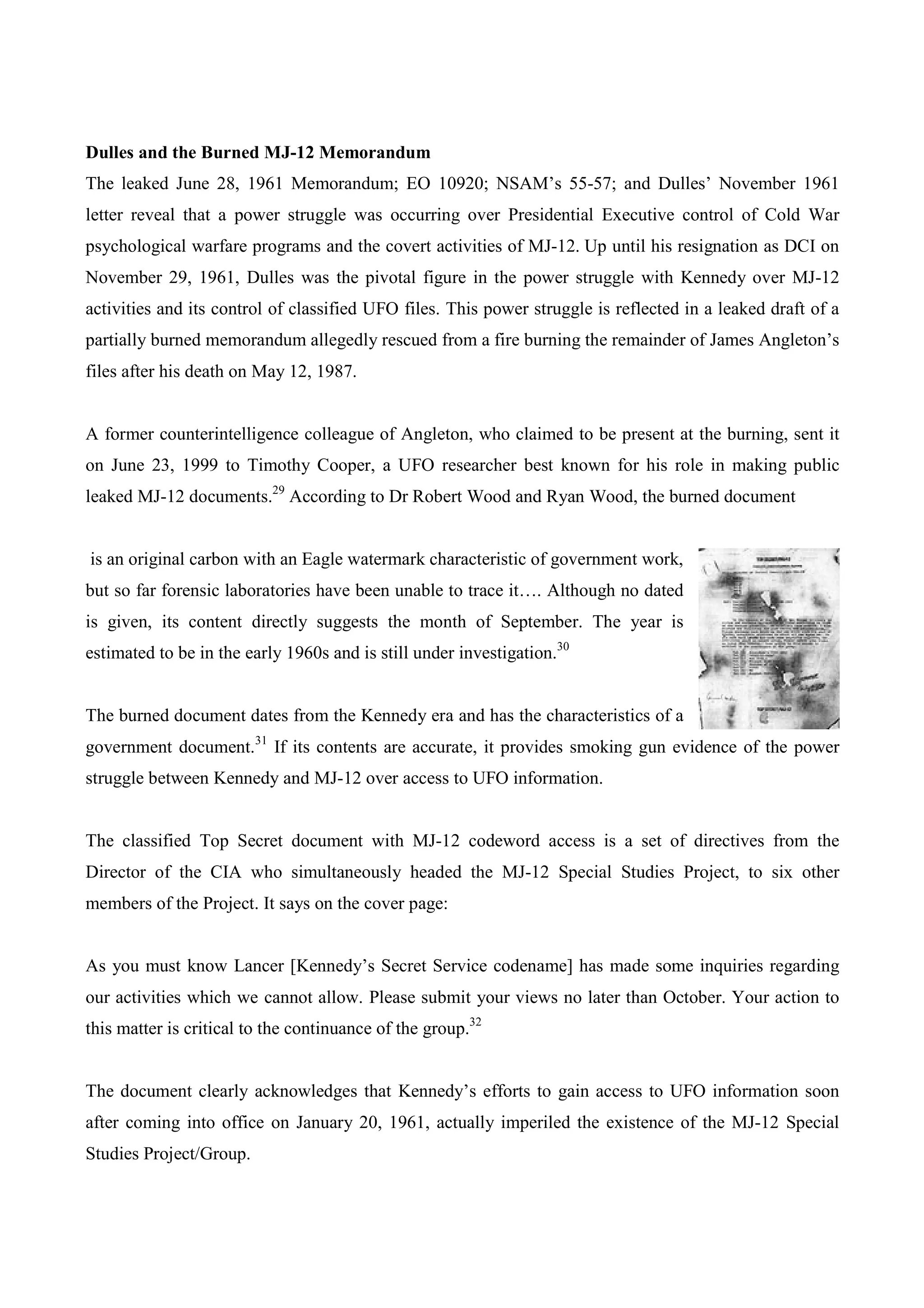 Dulles and the Burned MJ-12 Memorandum
The leaked June 28, 1961 Memorandum; EO 10920; NSAM’s 55-57; and Dulles’ November 1961
letter reveal that a power struggle was occurring over Presidential Executive control of Cold War
psychological warfare programs and the covert activities of MJ-12. Up until his resignation as DCI on
November 29, 1961, Dulles was the pivotal figure in the power struggle with Kennedy over MJ-12
activities and its control of classified UFO files. This power struggle is reflected in a leaked draft of a
partially burned memorandum allegedly rescued from a fire burning the remainder of James Angleton’s
files after his death on May 12, 1987.


A former counterintelligence colleague of Angleton, who claimed to be present at the burning, sent it
on June 23, 1999 to Timothy Cooper, a UFO researcher best known for his role in making public
leaked MJ-12 documents.29 According to Dr Robert Wood and Ryan Wood, the burned document


is an original carbon with an Eagle watermark characteristic of government work,
but so far forensic laboratories have been unable to trace it…. Although no dated
is given, its content directly suggests the month of September. The year is
estimated to be in the early 1960s and is still under investigation.30


The burned document dates from the Kennedy era and has the characteristics of a
government document.31 If its contents are accurate, it provides smoking gun evidence of the power
struggle between Kennedy and MJ-12 over access to UFO information.


The classified Top Secret document with MJ-12 codeword access is a set of directives from the
Director of the CIA who simultaneously headed the MJ-12 Special Studies Project, to six other
members of the Project. It says on the cover page:


As you must know Lancer [Kennedy’s Secret Service codename] has made some inquiries regarding
our activities which we cannot allow. Please submit your views no later than October. Your action to
this matter is critical to the continuance of the group.32


The document clearly acknowledges that Kennedy’s efforts to gain access to UFO information soon
after coming into office on January 20, 1961, actually imperiled the existence of the MJ-12 Special
Studies Project/Group.
 