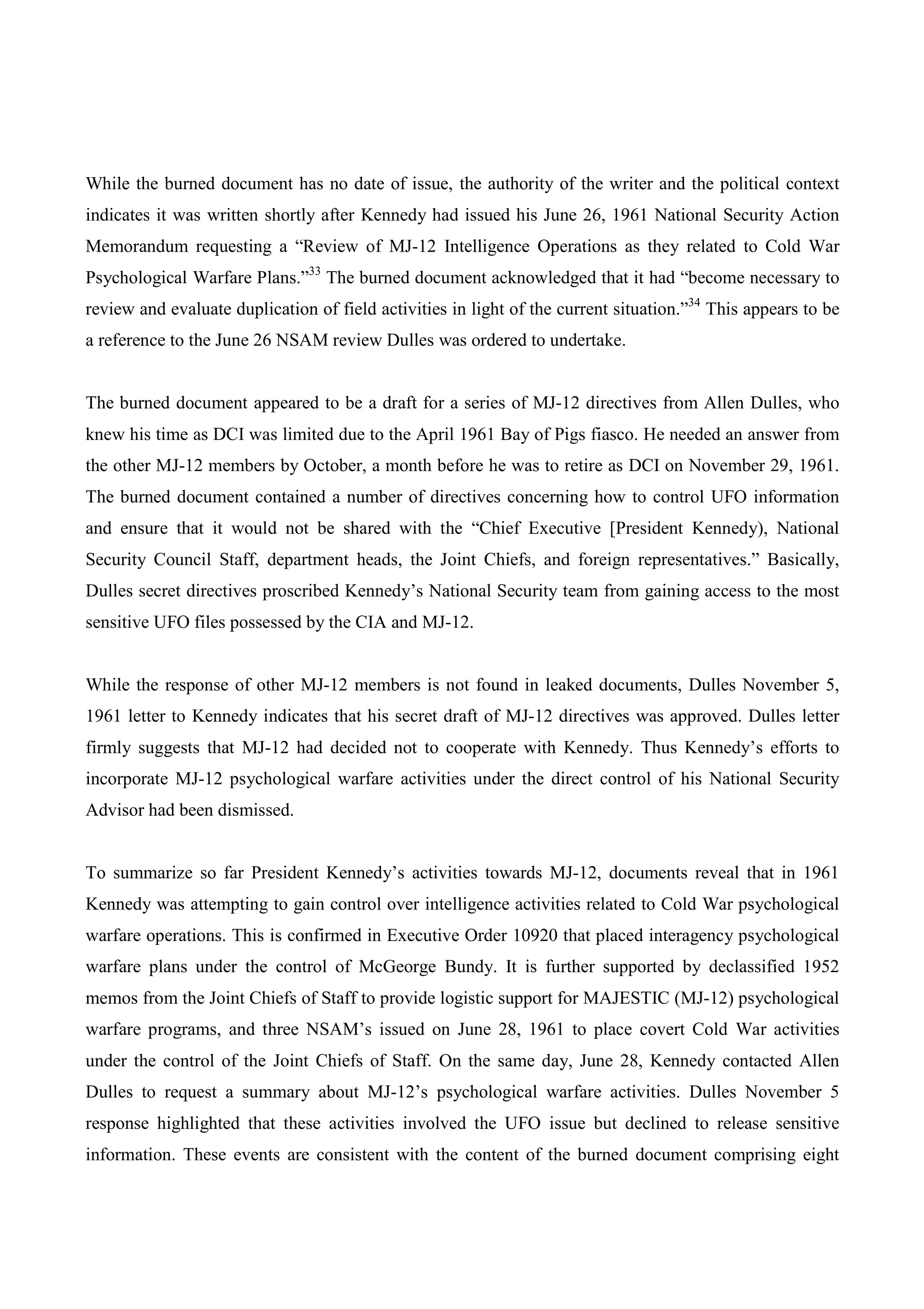While the burned document has no date of issue, the authority of the writer and the political context
indicates it was written shortly after Kennedy had issued his June 26, 1961 National Security Action
Memorandum requesting a “Review of MJ-12 Intelligence Operations as they related to Cold War
Psychological Warfare Plans.”33 The burned document acknowledged that it had “become necessary to
review and evaluate duplication of field activities in light of the current situation.”34 This appears to be
a reference to the June 26 NSAM review Dulles was ordered to undertake.


The burned document appeared to be a draft for a series of MJ-12 directives from Allen Dulles, who
knew his time as DCI was limited due to the April 1961 Bay of Pigs fiasco. He needed an answer from
the other MJ-12 members by October, a month before he was to retire as DCI on November 29, 1961.
The burned document contained a number of directives concerning how to control UFO information
and ensure that it would not be shared with the “Chief Executive [President Kennedy), National
Security Council Staff, department heads, the Joint Chiefs, and foreign representatives.” Basically,
Dulles secret directives proscribed Kennedy’s National Security team from gaining access to the most
sensitive UFO files possessed by the CIA and MJ-12.


While the response of other MJ-12 members is not found in leaked documents, Dulles November 5,
1961 letter to Kennedy indicates that his secret draft of MJ-12 directives was approved. Dulles letter
firmly suggests that MJ-12 had decided not to cooperate with Kennedy. Thus Kennedy’s efforts to
incorporate MJ-12 psychological warfare activities under the direct control of his National Security
Advisor had been dismissed.


To summarize so far President Kennedy’s activities towards MJ-12, documents reveal that in 1961
Kennedy was attempting to gain control over intelligence activities related to Cold War psychological
warfare operations. This is confirmed in Executive Order 10920 that placed interagency psychological
warfare plans under the control of McGeorge Bundy. It is further supported by declassified 1952
memos from the Joint Chiefs of Staff to provide logistic support for MAJESTIC (MJ-12) psychological
warfare programs, and three NSAM’s issued on June 28, 1961 to place covert Cold War activities
under the control of the Joint Chiefs of Staff. On the same day, June 28, Kennedy contacted Allen
Dulles to request a summary about MJ-12’s psychological warfare activities. Dulles November 5
response highlighted that these activities involved the UFO issue but declined to release sensitive
information. These events are consistent with the content of the burned document comprising eight
 