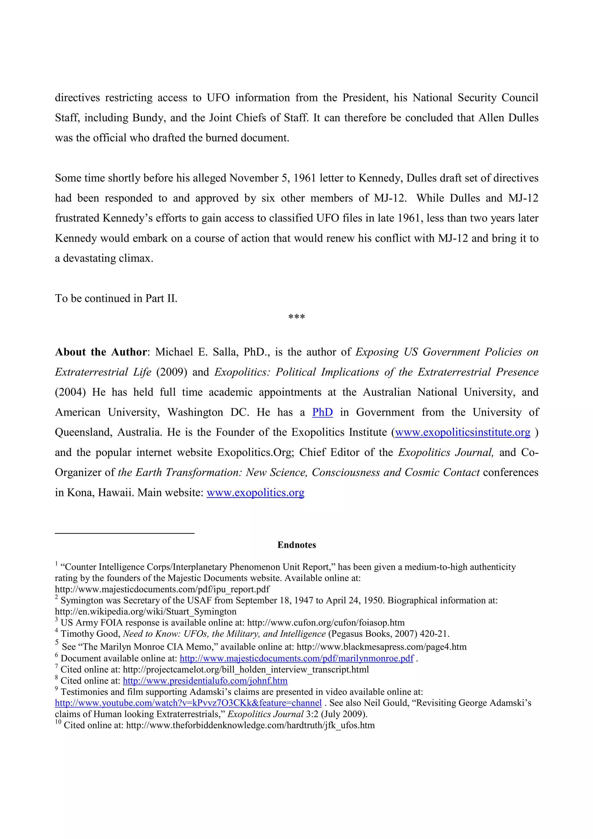 directives restricting access to UFO information from the President, his National Security Council
Staff, including Bundy, and the Joint Chiefs of Staff. It can therefore be concluded that Allen Dulles
was the official who drafted the burned document.


Some time shortly before his alleged November 5, 1961 letter to Kennedy, Dulles draft set of directives
had been responded to and approved by six other members of MJ-12. While Dulles and MJ-12
frustrated Kennedy’s efforts to gain access to classified UFO files in late 1961, less than two years later
Kennedy would embark on a course of action that would renew his conflict with MJ-12 and bring it to
a devastating climax.


To be continued in Part II.
                                                       ***

About the Author: Michael E. Salla, PhD., is the author of Exposing US Government Policies on
Extraterrestrial Life (2009) and Exopolitics: Political Implications of the Extraterrestrial Presence
(2004) He has held full time academic appointments at the Australian National University, and
American University, Washington DC. He has a PhD in Government from the University of
Queensland, Australia. He is the Founder of the Exopolitics Institute (www.exopoliticsinstitute.org )
and the popular internet website Exopolitics.Org; Chief Editor of the Exopolitics Journal, and Co-
Organizer of the Earth Transformation: New Science, Consciousness and Cosmic Contact conferences
in Kona, Hawaii. Main website: www.exopolitics.org



                                                     Endnotes
1
  “Counter Intelligence Corps/Interplanetary Phenomenon Unit Report,” has been given a medium-to-high authenticity
rating by the founders of the Majestic Documents website. Available online at:
http://www.majesticdocuments.com/pdf/ipu_report.pdf
2
  Symington was Secretary of the USAF from September 18, 1947 to April 24, 1950. Biographical information at:
http://en.wikipedia.org/wiki/Stuart_Symington
3
  US Army FOIA response is available online at: http://www.cufon.org/cufon/foiasop.htm
4
  Timothy Good, Need to Know: UFOs, the Military, and Intelligence (Pegasus Books, 2007) 420-21.
5
   See “The Marilyn Monroe CIA Memo,” available online at: http://www.blackmesapress.com/page4.htm
6
  Document available online at: http://www.majesticdocuments.com/pdf/marilynmonroe.pdf .
7
  Cited online at: http://projectcamelot.org/bill_holden_interview_transcript.html
8
  Cited online at: http://www.presidentialufo.com/johnf.htm
9
  Testimonies and film supporting Adamski’s claims are presented in video available online at:
http://www.youtube.com/watch?v=kPvvz7O3CKk&feature=channel . See also Neil Gould, “Revisiting George Adamski’s
claims of Human looking Extraterrestrials,” Exopolitics Journal 3:2 (July 2009).
10
   Cited online at: http://www.theforbiddenknowledge.com/hardtruth/jfk_ufos.htm
 