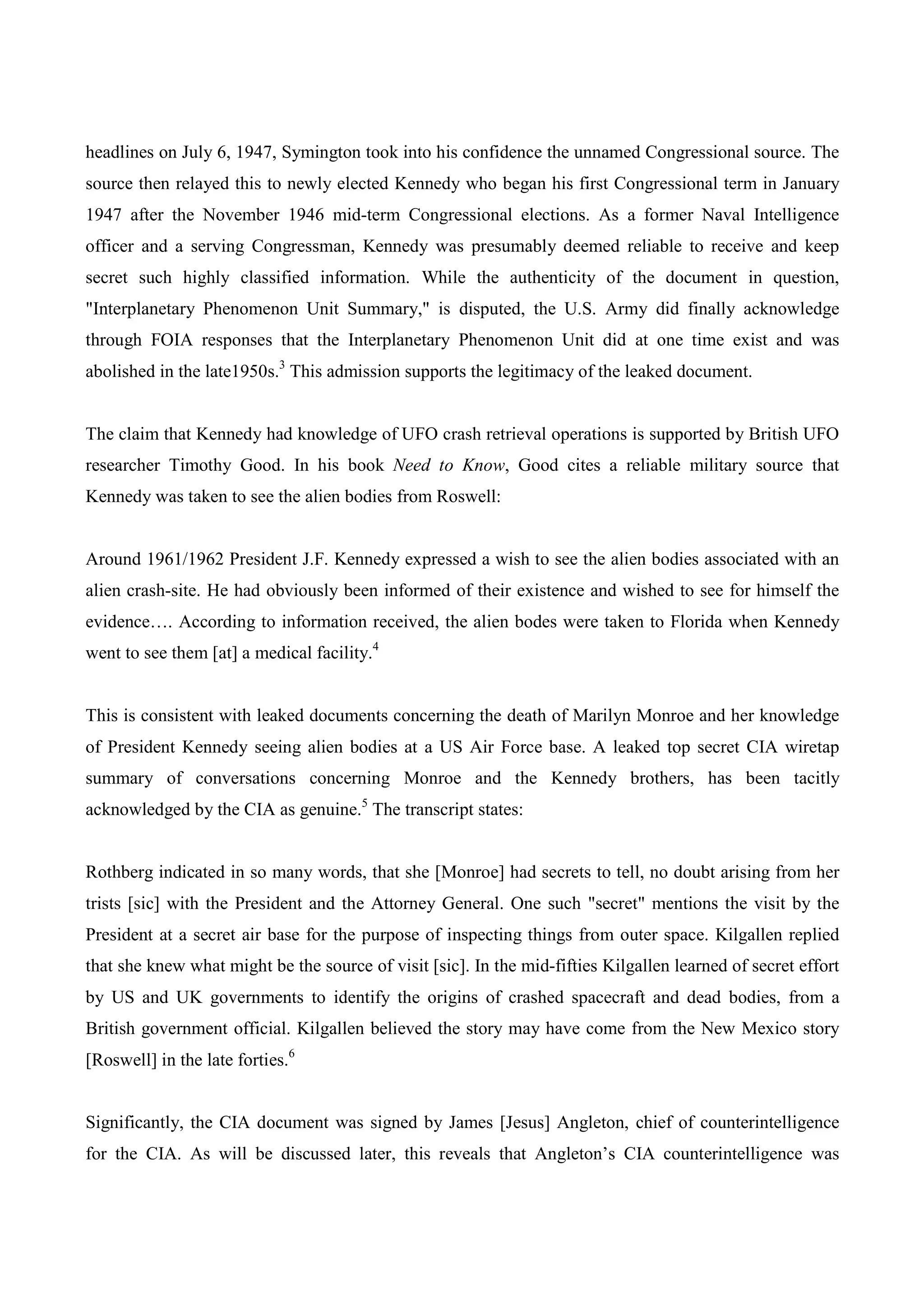 headlines on July 6, 1947, Symington took into his confidence the unnamed Congressional source. The
source then relayed this to newly elected Kennedy who began his first Congressional term in January
1947 after the November 1946 mid-term Congressional elections. As a former Naval Intelligence
officer and a serving Congressman, Kennedy was presumably deemed reliable to receive and keep
secret such highly classified information. While the authenticity of the document in question,
"Interplanetary Phenomenon Unit Summary," is disputed, the U.S. Army did finally acknowledge
through FOIA responses that the Interplanetary Phenomenon Unit did at one time exist and was
abolished in the late1950s.3 This admission supports the legitimacy of the leaked document.


The claim that Kennedy had knowledge of UFO crash retrieval operations is supported by British UFO
researcher Timothy Good. In his book Need to Know, Good cites a reliable military source that
Kennedy was taken to see the alien bodies from Roswell:


Around 1961/1962 President J.F. Kennedy expressed a wish to see the alien bodies associated with an
alien crash-site. He had obviously been informed of their existence and wished to see for himself the
evidence…. According to information received, the alien bodes were taken to Florida when Kennedy
went to see them [at] a medical facility.4


This is consistent with leaked documents concerning the death of Marilyn Monroe and her knowledge
of President Kennedy seeing alien bodies at a US Air Force base. A leaked top secret CIA wiretap
summary of conversations concerning Monroe and the Kennedy brothers, has been tacitly
acknowledged by the CIA as genuine.5 The transcript states:


Rothberg indicated in so many words, that she [Monroe] had secrets to tell, no doubt arising from her
trists [sic] with the President and the Attorney General. One such "secret" mentions the visit by the
President at a secret air base for the purpose of inspecting things from outer space. Kilgallen replied
that she knew what might be the source of visit [sic]. In the mid-fifties Kilgallen learned of secret effort
by US and UK governments to identify the origins of crashed spacecraft and dead bodies, from a
British government official. Kilgallen believed the story may have come from the New Mexico story
[Roswell] in the late forties.6


Significantly, the CIA document was signed by James [Jesus] Angleton, chief of counterintelligence
for the CIA. As will be discussed later, this reveals that Angleton’s CIA counterintelligence was
 