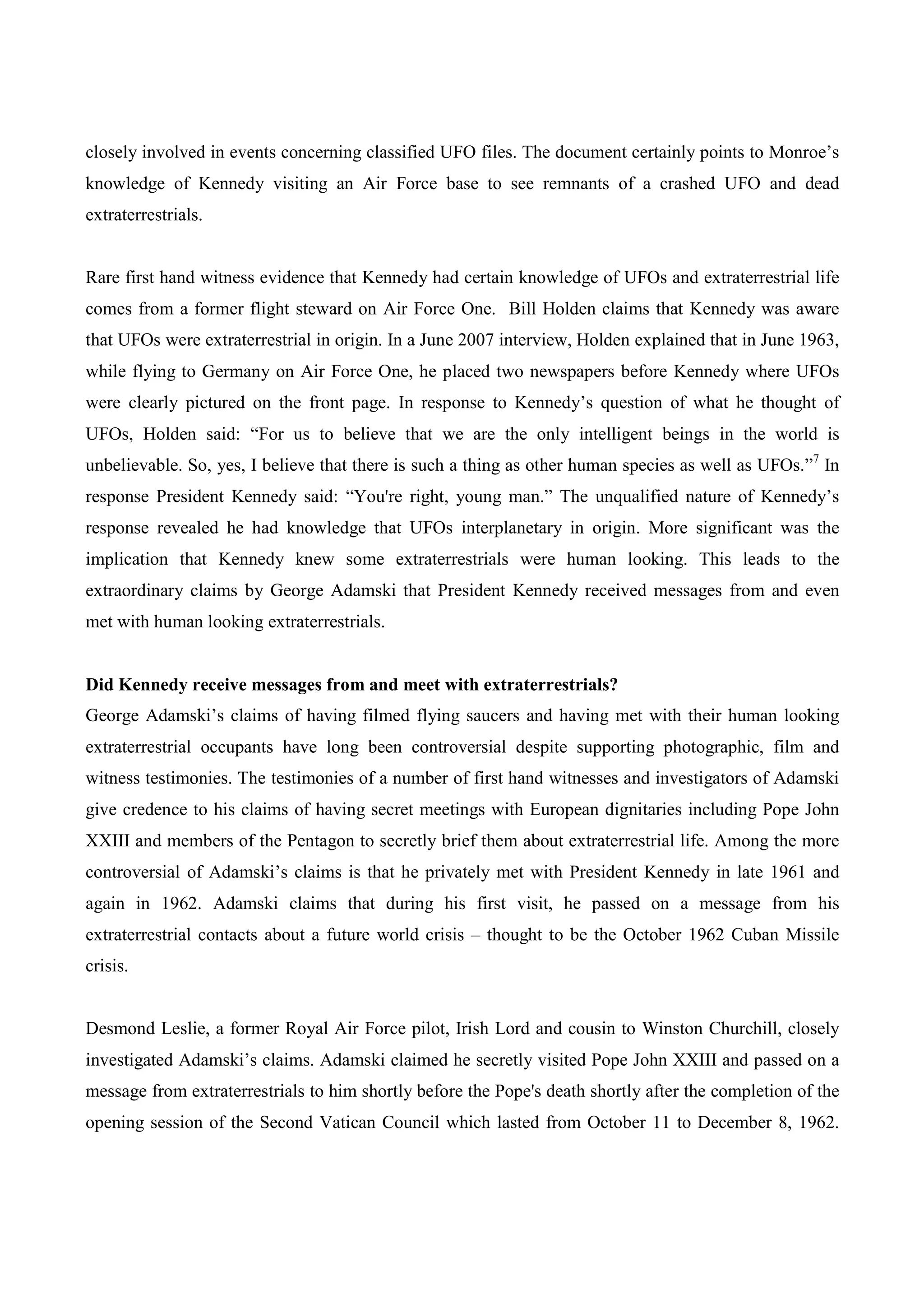 closely involved in events concerning classified UFO files. The document certainly points to Monroe’s
knowledge of Kennedy visiting an Air Force base to see remnants of a crashed UFO and dead
extraterrestrials.


Rare first hand witness evidence that Kennedy had certain knowledge of UFOs and extraterrestrial life
comes from a former flight steward on Air Force One. Bill Holden claims that Kennedy was aware
that UFOs were extraterrestrial in origin. In a June 2007 interview, Holden explained that in June 1963,
while flying to Germany on Air Force One, he placed two newspapers before Kennedy where UFOs
were clearly pictured on the front page. In response to Kennedy’s question of what he thought of
UFOs, Holden said: “For us to believe that we are the only intelligent beings in the world is
unbelievable. So, yes, I believe that there is such a thing as other human species as well as UFOs.”7 In
response President Kennedy said: “You're right, young man.” The unqualified nature of Kennedy’s
response revealed he had knowledge that UFOs interplanetary in origin. More significant was the
implication that Kennedy knew some extraterrestrials were human looking. This leads to the
extraordinary claims by George Adamski that President Kennedy received messages from and even
met with human looking extraterrestrials.


Did Kennedy receive messages from and meet with extraterrestrials?
George Adamski’s claims of having filmed flying saucers and having met with their human looking
extraterrestrial occupants have long been controversial despite supporting photographic, film and
witness testimonies. The testimonies of a number of first hand witnesses and investigators of Adamski
give credence to his claims of having secret meetings with European dignitaries including Pope John
XXIII and members of the Pentagon to secretly brief them about extraterrestrial life. Among the more
controversial of Adamski’s claims is that he privately met with President Kennedy in late 1961 and
again in 1962. Adamski claims that during his first visit, he passed on a message from his
extraterrestrial contacts about a future world crisis – thought to be the October 1962 Cuban Missile
crisis.


Desmond Leslie, a former Royal Air Force pilot, Irish Lord and cousin to Winston Churchill, closely
investigated Adamski’s claims. Adamski claimed he secretly visited Pope John XXIII and passed on a
message from extraterrestrials to him shortly before the Pope's death shortly after the completion of the
opening session of the Second Vatican Council which lasted from October 11 to December 8, 1962.
 