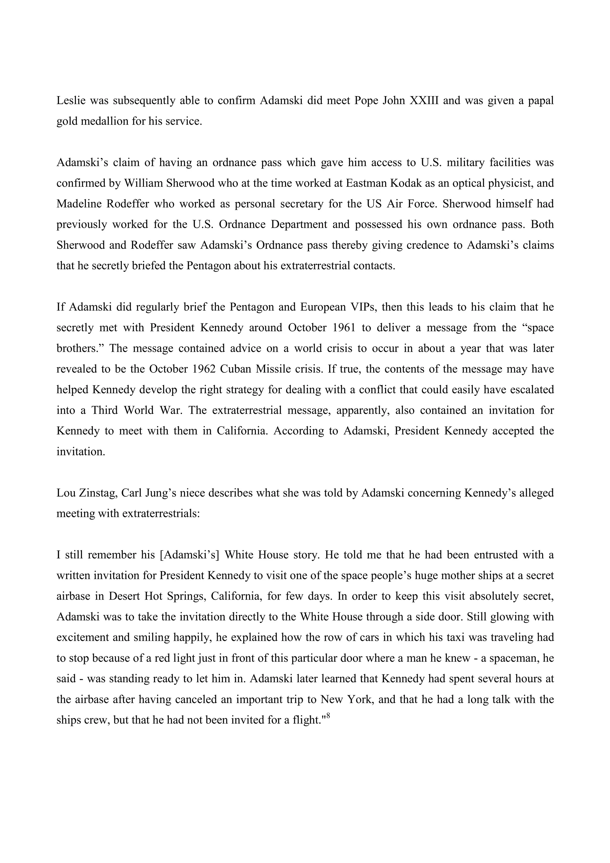 Leslie was subsequently able to confirm Adamski did meet Pope John XXIII and was given a papal
gold medallion for his service.


Adamski’s claim of having an ordnance pass which gave him access to U.S. military facilities was
confirmed by William Sherwood who at the time worked at Eastman Kodak as an optical physicist, and
Madeline Rodeffer who worked as personal secretary for the US Air Force. Sherwood himself had
previously worked for the U.S. Ordnance Department and possessed his own ordnance pass. Both
Sherwood and Rodeffer saw Adamski’s Ordnance pass thereby giving credence to Adamski’s claims
that he secretly briefed the Pentagon about his extraterrestrial contacts.


If Adamski did regularly brief the Pentagon and European VIPs, then this leads to his claim that he
secretly met with President Kennedy around October 1961 to deliver a message from the “space
brothers.” The message contained advice on a world crisis to occur in about a year that was later
revealed to be the October 1962 Cuban Missile crisis. If true, the contents of the message may have
helped Kennedy develop the right strategy for dealing with a conflict that could easily have escalated
into a Third World War. The extraterrestrial message, apparently, also contained an invitation for
Kennedy to meet with them in California. According to Adamski, President Kennedy accepted the
invitation.


Lou Zinstag, Carl Jung’s niece describes what she was told by Adamski concerning Kennedy’s alleged
meeting with extraterrestrials:


I still remember his [Adamski’s] White House story. He told me that he had been entrusted with a
written invitation for President Kennedy to visit one of the space people’s huge mother ships at a secret
airbase in Desert Hot Springs, California, for few days. In order to keep this visit absolutely secret,
Adamski was to take the invitation directly to the White House through a side door. Still glowing with
excitement and smiling happily, he explained how the row of cars in which his taxi was traveling had
to stop because of a red light just in front of this particular door where a man he knew - a spaceman, he
said - was standing ready to let him in. Adamski later learned that Kennedy had spent several hours at
the airbase after having canceled an important trip to New York, and that he had a long talk with the
ships crew, but that he had not been invited for a flight."8
 