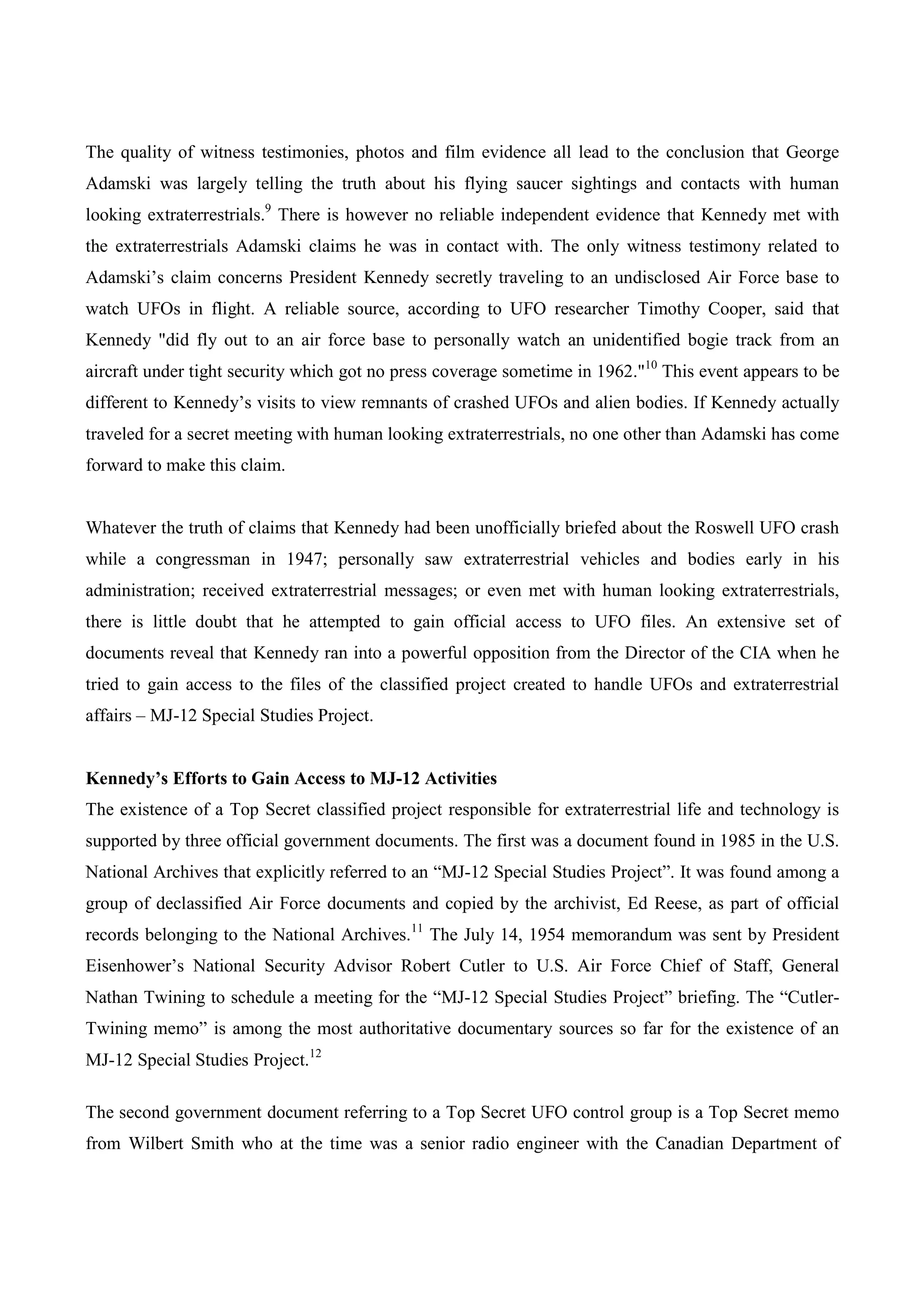 The quality of witness testimonies, photos and film evidence all lead to the conclusion that George
Adamski was largely telling the truth about his flying saucer sightings and contacts with human
looking extraterrestrials.9 There is however no reliable independent evidence that Kennedy met with
the extraterrestrials Adamski claims he was in contact with. The only witness testimony related to
Adamski’s claim concerns President Kennedy secretly traveling to an undisclosed Air Force base to
watch UFOs in flight. A reliable source, according to UFO researcher Timothy Cooper, said that
Kennedy "did fly out to an air force base to personally watch an unidentified bogie track from an
aircraft under tight security which got no press coverage sometime in 1962."10 This event appears to be
different to Kennedy’s visits to view remnants of crashed UFOs and alien bodies. If Kennedy actually
traveled for a secret meeting with human looking extraterrestrials, no one other than Adamski has come
forward to make this claim.


Whatever the truth of claims that Kennedy had been unofficially briefed about the Roswell UFO crash
while a congressman in 1947; personally saw extraterrestrial vehicles and bodies early in his
administration; received extraterrestrial messages; or even met with human looking extraterrestrials,
there is little doubt that he attempted to gain official access to UFO files. An extensive set of
documents reveal that Kennedy ran into a powerful opposition from the Director of the CIA when he
tried to gain access to the files of the classified project created to handle UFOs and extraterrestrial
affairs – MJ-12 Special Studies Project.


Kennedy’s Efforts to Gain Access to MJ-12 Activities
The existence of a Top Secret classified project responsible for extraterrestrial life and technology is
supported by three official government documents. The first was a document found in 1985 in the U.S.
National Archives that explicitly referred to an “MJ-12 Special Studies Project”. It was found among a
group of declassified Air Force documents and copied by the archivist, Ed Reese, as part of official
records belonging to the National Archives.11 The July 14, 1954 memorandum was sent by President
Eisenhower’s National Security Advisor Robert Cutler to U.S. Air Force Chief of Staff, General
Nathan Twining to schedule a meeting for the “MJ-12 Special Studies Project” briefing. The “Cutler-
Twining memo” is among the most authoritative documentary sources so far for the existence of an
MJ-12 Special Studies Project.12

The second government document referring to a Top Secret UFO control group is a Top Secret memo
from Wilbert Smith who at the time was a senior radio engineer with the Canadian Department of
 