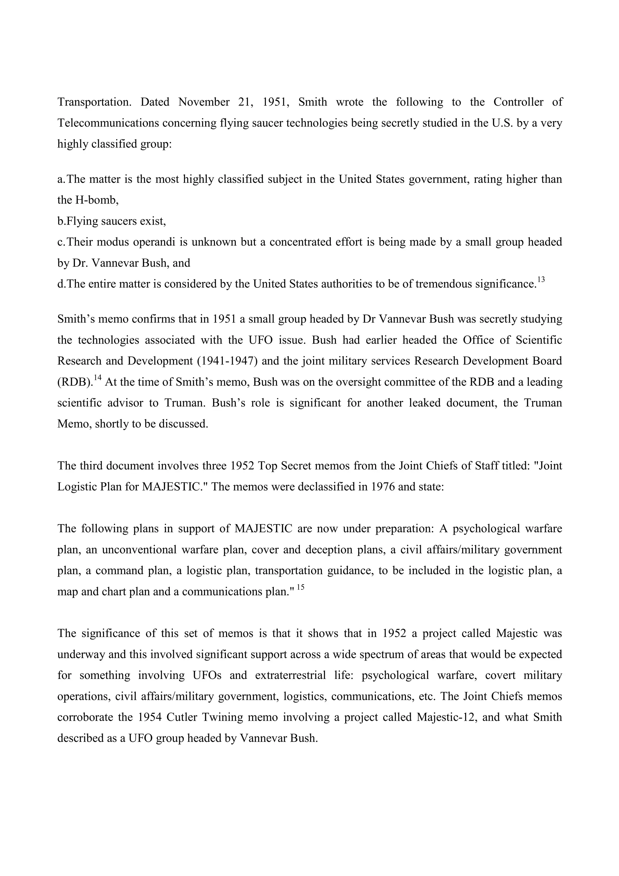 Transportation. Dated November 21, 1951, Smith wrote the following to the Controller of
Telecommunications concerning flying saucer technologies being secretly studied in the U.S. by a very
highly classified group:

a. The matter is the most highly classified subject in the United States government, rating higher than
the H-bomb,
b.Flying saucers exist,
c. Their modus operandi is unknown but a concentrated effort is being made by a small group headed
by Dr. Vannevar Bush, and
d.The entire matter is considered by the United States authorities to be of tremendous significance.13

Smith’s memo confirms that in 1951 a small group headed by Dr Vannevar Bush was secretly studying
the technologies associated with the UFO issue. Bush had earlier headed the Office of Scientific
Research and Development (1941-1947) and the joint military services Research Development Board
(RDB).14 At the time of Smith’s memo, Bush was on the oversight committee of the RDB and a leading
scientific advisor to Truman. Bush’s role is significant for another leaked document, the Truman
Memo, shortly to be discussed.


The third document involves three 1952 Top Secret memos from the Joint Chiefs of Staff titled: "Joint
Logistic Plan for MAJESTIC." The memos were declassified in 1976 and state:


The following plans in support of MAJESTIC are now under preparation: A psychological warfare
plan, an unconventional warfare plan, cover and deception plans, a civil affairs/military government
plan, a command plan, a logistic plan, transportation guidance, to be included in the logistic plan, a
map and chart plan and a communications plan." 15


The significance of this set of memos is that it shows that in 1952 a project called Majestic was
underway and this involved significant support across a wide spectrum of areas that would be expected
for something involving UFOs and extraterrestrial life: psychological warfare, covert military
operations, civil affairs/military government, logistics, communications, etc. The Joint Chiefs memos
corroborate the 1954 Cutler Twining memo involving a project called Majestic-12, and what Smith
described as a UFO group headed by Vannevar Bush.
 