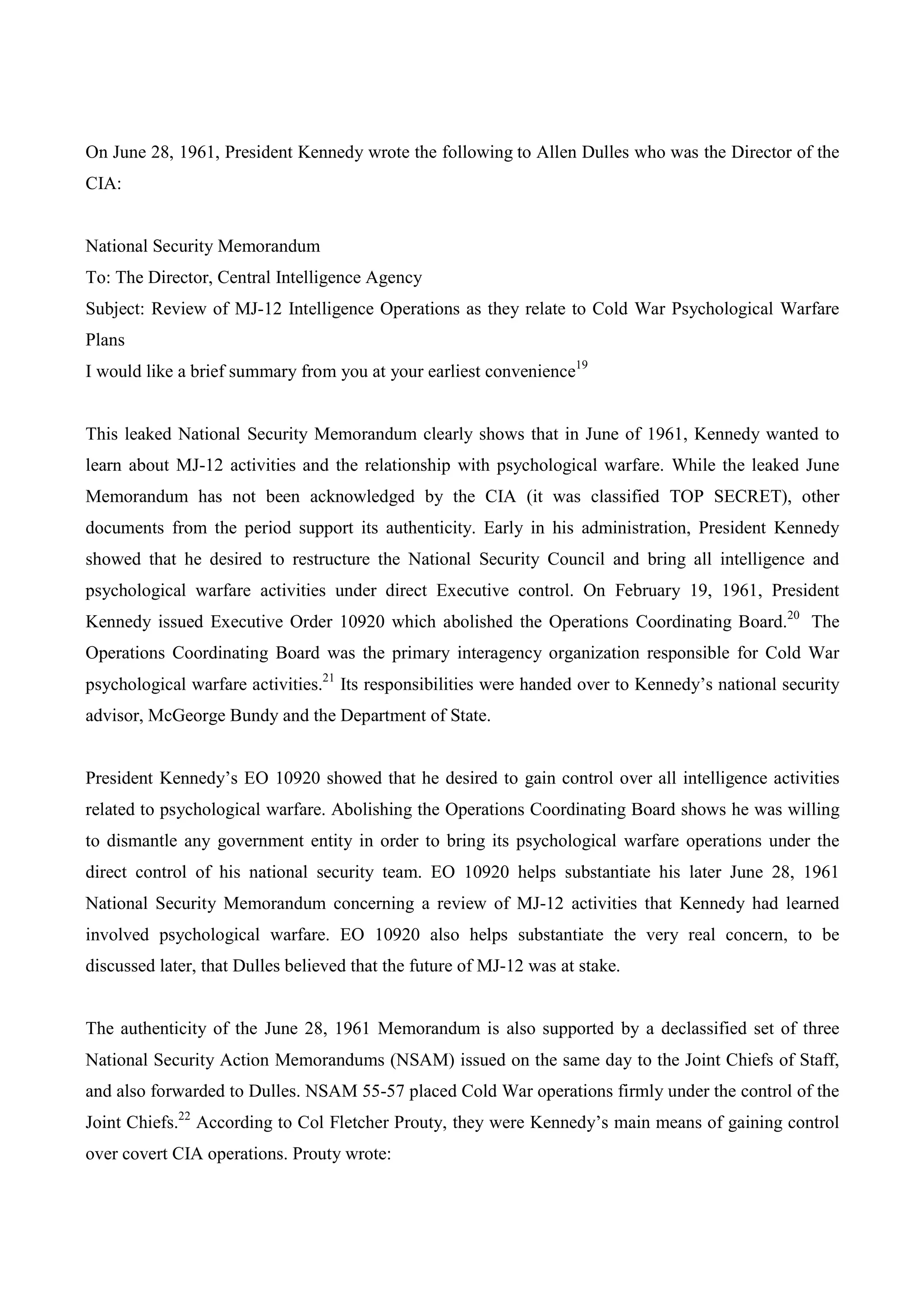 On June 28, 1961, President Kennedy wrote the following to Allen Dulles who was the Director of the
CIA:


National Security Memorandum
To: The Director, Central Intelligence Agency
Subject: Review of MJ-12 Intelligence Operations as they relate to Cold War Psychological Warfare
Plans
I would like a brief summary from you at your earliest convenience19


This leaked National Security Memorandum clearly shows that in June of 1961, Kennedy wanted to
learn about MJ-12 activities and the relationship with psychological warfare. While the leaked June
Memorandum has not been acknowledged by the CIA (it was classified TOP SECRET), other
documents from the period support its authenticity. Early in his administration, President Kennedy
showed that he desired to restructure the National Security Council and bring all intelligence and
psychological warfare activities under direct Executive control. On February 19, 1961, President
Kennedy issued Executive Order 10920 which abolished the Operations Coordinating Board.20 The
Operations Coordinating Board was the primary interagency organization responsible for Cold War
psychological warfare activities.21 Its responsibilities were handed over to Kennedy’s national security
advisor, McGeorge Bundy and the Department of State.


President Kennedy’s EO 10920 showed that he desired to gain control over all intelligence activities
related to psychological warfare. Abolishing the Operations Coordinating Board shows he was willing
to dismantle any government entity in order to bring its psychological warfare operations under the
direct control of his national security team. EO 10920 helps substantiate his later June 28, 1961
National Security Memorandum concerning a review of MJ-12 activities that Kennedy had learned
involved psychological warfare. EO 10920 also helps substantiate the very real concern, to be
discussed later, that Dulles believed that the future of MJ-12 was at stake.


The authenticity of the June 28, 1961 Memorandum is also supported by a declassified set of three
National Security Action Memorandums (NSAM) issued on the same day to the Joint Chiefs of Staff,
and also forwarded to Dulles. NSAM 55-57 placed Cold War operations firmly under the control of the
Joint Chiefs.22 According to Col Fletcher Prouty, they were Kennedy’s main means of gaining control
over covert CIA operations. Prouty wrote:
 
