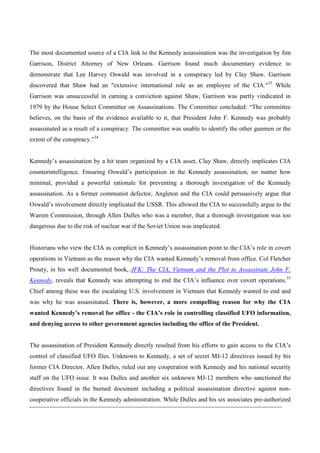 The most documented source of a CIA link to the Kennedy assassination was the investigation by Jim
Garrison, District Attorney of New Orleans. Garrison found much documentary evidence to
demonstrate that Lee Harvey Oswald was involved in a conspiracy led by Clay Shaw. Garrison
discovered that Shaw had an "extensive international role as an employee of the CIA."33 While
Garrison was unsuccessful in earning a conviction against Shaw, Garrison was partly vindicated in
1979 by the House Select Committee on Assassinations. The Committee concluded: “The committee
believes, on the basis of the evidence available to it, that President John F. Kennedy was probably
assassinated as a result of a conspiracy. The committee was unable to identify the other gunmen or the
extent of the conspiracy.”34


Kennedy’s assassination by a hit team organized by a CIA asset, Clay Shaw, directly implicates CIA
counterintelligence. Ensuring Oswald’s participation in the Kennedy assassination, no matter how
minimal, provided a powerful rationale for preventing a thorough investigation of the Kennedy
assassination. As a former communist defector, Angleton and the CIA could persuasively argue that
Oswald’s involvement directly implicated the USSR. This allowed the CIA to successfully argue to the
Warren Commission, through Allen Dulles who was a member, that a thorough investigation was too
dangerous due to the risk of nuclear war if the Soviet Union was implicated.


Historians who view the CIA as complicit in Kennedy’s assassination point to the CIA’s role in covert
operations in Vietnam as the reason why the CIA wanted Kennedy’s removal from office. Col Fletcher
Prouty, in his well documented book, JFK: The CIA, Vietnam and the Plot to Assassinate John F.
Kennedy, reveals that Kennedy was attempting to end the CIA’s influence over covert operations.35
Chief among these was the escalating U.S. involvement in Vietnam that Kennedy wanted to end and
was why he was assassinated. There is, however, a more compelling reason for why the CIA
wanted Kennedy’s removal for office - the CIA’s role in controlling classified UFO information,
and denying access to other government agencies including the office of the President.


The assassination of President Kennedy directly resulted from his efforts to gain access to the CIA’s
control of classified UFO files. Unknown to Kennedy, a set of secret MJ-12 directives issued by his
former CIA Director, Allen Dulles, ruled out any cooperation with Kennedy and his national security
staff on the UFO issue. It was Dulles and another six unknown MJ-12 members who sanctioned the
directives found in the burned document including a political assassination directive against non-
cooperative officials in the Kennedy administration. While Dulles and his six associates pre-authorized
 