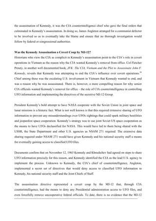 the assassination of Kennedy, it was the CIA counterintelligence chief who gave the final orders that
culminated in Kennedy’s assassination. In doing so, James Angleton arranged for a communist defector
to be involved so as to eventually take the blame and ensure that no thorough investigation would
follow by federal or congressional authorities.


Was the Kennedy Assassination a Covert Coup by MJ-12?
Historians who view the CIA as complicit in Kennedy’s assassination point to the CIA’s role in covert
operations in Vietnam as the reason why the CIA wanted Kennedy’s removal from office. Col Fletcher
Prouty, in another well documented book, JFK: The CIA, Vietnam and the Plot to Assassinate John F.
Kennedy, reveals that Kennedy was attempting to end the CIA’s influence over covert operations.36
Chief among these was the escalating U.S. involvement in Vietnam that Kennedy wanted to end, and
was a reason why he was assassinated. There is, however, a more compelling reason for why senior
CIA officials wanted Kennedy’s removal for office – the role of CIA counterintelligence in controlling
UFO information and implementing the directives of the secretive MJ-12 Group.


President Kennedy’s bold attempt to have NASA cooperate with the Soviet Union in joint space and
lunar missions is a historic fact. What is not well known is that this required extensive sharing of UFO
information to prevent any misunderstandings over UFOs sightings that could spark military hostilities
and jeopardize space cooperation. Kennedy’s strategy was to use joint Soviet US space cooperation as
the means to have UFOs declassified for NASA. This would have led to them being shared with the
USSR, the State Department and other U.S. agencies as NSAM 271 required. The extensive data
sharing required under NSAM 271 would have given Kennedy and his national security staff a means
for eventually gaining access to classified UFO files.


Documents confirm that on November 12, 1963 Kennedy and Khrushchev had agreed on steps to share
UFO information precisely for this reason, and Kennedy identified the CIA as the lead U.S. agency to
implement the process. Unknown to Kennedy, the CIA’s chief of counterintelligence, Angleton,
implemented a secret set of directives that would deny access to classified UFO information to
Kennedy, his national security staff and the Joint Chiefs of Staff.


The assassination directive represented a covert coup by the MJ-12 that, through CIA
counterintelligence, had the means to deny any Presidential administration access to UFO files, and
even forcefully remove uncooperative federal officials. To date, there is no evidence that the MJ-12
 
