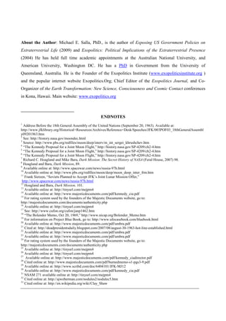 About the Author: Michael E. Salla, PhD., is the author of Exposing US Government Policies on
Extraterrestrial Life (2009) and Exopolitics: Political Implications of the Extraterrestrial Presence
(2004) He has held full time academic appointments at the Australian National University, and
American University, Washington DC. He has a PhD in Government from the University of
Queensland, Australia. He is the Founder of the Exopolitics Institute (www.exopoliticsinstitute.org )
and the popular internet website Exopolitics.Org; Chief Editor of the Exopolitics Journal, and Co-
Organizer of the Earth Transformation: New Science, Consciousness and Cosmic Contact conferences
in Kona, Hawaii. Main website: www.exopolitics.org



                                                ENDNOTES
1
  Address Before the 18th General Assembly of the United Nations (September 20, 1963). Available at:
http://www.jfklibrary.org/Historical+Resources/Archives/Reference+Desk/Speeches/JFK/003POF03_18thGeneralAssembl
y09201963.htm
2
  See: http://history.nasa.gov/moondec.html
3
  Source: http://www.pbs.org/redfiles/moon/deep/interv/m_int_sergei_khrushchev.htm
4
  “The Kennedy Proposal for a Joint Moon Flight,” http://history.nasa.gov/SP-4209/ch2-4.htm
5
  “The Kennedy Proposal for a Joint Moon Flight,” http://history.nasa.gov/SP-4209/ch2-4.htm
6
  “The Kennedy Proposal for a Joint Moon Flight,” http://history.nasa.gov/SP-4209/ch2-4.htm
7
  Richard C. Hoagland and Mike Bara, Dark Mission: The Secret History of NASA (Feral House, 2007) 98.
8
  Hoagland and Bara, Dark Mission, 89.
9
  Available online at: http://www.spacewar.com/news/russia-97h.html
10
   Available online at: http://www.pbs.org/redfiles/moon/deep/moon_deep_inter_frm.htm
11
   Frank Sietzen, “Soviets Planned to Accept JFK’s Joint Lunar Mission Offer,”
 http://www.spacewar.com/news/russia-97h.html
12
   Hoagland and Bara, Dark Mission, 101.
13
   Available online at: http://tinyurl.com/mejpm4
14
   Available online at: http://www.majesticdocuments.com/pdf/kennedy_cia.pdf
15
   For rating system used by the founders of the Majestic Documents website, go to:
http://majesticdocuments.com/documents/authenticity.php
16
   Available online at: http://tinyurl.com/mejpm4
17
   See: http://www.cufon.org/cufon/janp1462.htm
18
   “The Bolender Memo, Oct 20, 1969,” http://www.nicap.org/Bolender_Memo.htm
19
   For information on Project Blue Book, go to: http://www.ufocasebook.com/bluebook.html
20
   Available online at: http://www.majesticdocuments.com/pdf/umbra.pdf
21
   Cited at: http://deadpresidentsdaily.blogspot.com/2007/08/august-30-1963-hot-line-established.html
22
   Available online at: http://www.majesticdocuments.com/pdf/umbra.pdf
23
   Available online at: http://www.majesticdocuments.com/pdf/umbra.pdf
24
   For rating system used by the founders of the Majestic Documents website, go to:
http://majesticdocuments.com/documents/authenticity.php
25
   Available online at: http://tinyurl.com/mejpm4
26
   Available online at: http://tinyurl.com/mejpm4
27
    Available online at: http://www.majesticdocuments.com/pdf/kennedy_ciadirector.pdf
28
   Cited online at: http://www.majesticdocuments.com/pdf/burnedmemo-s1-pgs3-9.pdf
29
   Available online at: http://www.scribd.com/doc/6404101/JFK-MJ12
30
   Available online at: http://www.majesticdocuments.com/pdf/kennedy_cia.pdf
31
   NSAM 271 available online at: http://tinyurl.com/mejpm4
32
   Cited online at: http://ajweberman.com/nodules2/nodulec5.htm
33
   Cited online at: http://en.wikipedia.org/wiki/Clay_Shaw
 