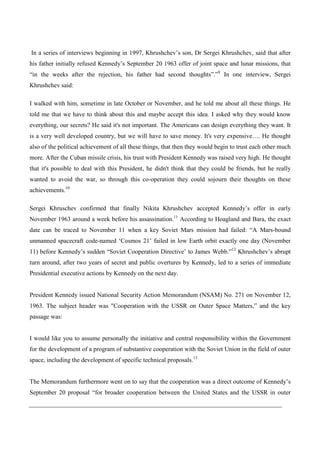 In a series of interviews beginning in 1997, Khrushchev’s son, Dr Sergei Khrushchev, said that after
his father initially refused Kennedy’s September 20 1963 offer of joint space and lunar missions, that
“in the weeks after the rejection, his father had second thoughts”.”9 In one interview, Sergei
Khrushchev said:

I walked with him, sometime in late October or November, and he told me about all these things. He
told me that we have to think about this and maybe accept this idea. I asked why they would know
everything, our secrets? He said it's not important. The Americans can design everything they want. It
is a very well developed country, but we will have to save money. It's very expensive…. He thought
also of the political achievement of all these things, that then they would begin to trust each other much
more. After the Cuban missile crisis, his trust with President Kennedy was raised very high. He thought
that it's possible to deal with this President, he didn't think that they could be friends, but he really
wanted to avoid the war, so through this co-operation they could sojourn their thoughts on these
achievements.10

Sergei Khruschev confirmed that finally Nikita Khrushchev accepted Kennedy’s offer in early
November 1963 around a week before his assassination.11 According to Hoagland and Bara, the exact
date can be traced to November 11 when a key Soviet Mars mission had failed: “A Mars-bound
unmanned spacecraft code-named ‘Cosmos 21’ failed in low Earth orbit exactly one day (November
11) before Kennedy’s sudden “Soviet Cooperation Directive’ to James Webb.”12 Khrushchev’s abrupt
turn around, after two years of secret and public overtures by Kennedy, led to a series of immediate
Presidential executive actions by Kennedy on the next day.


President Kennedy issued National Security Action Memorandum (NSAM) No. 271 on November 12,
1963. The subject header was "Cooperation with the USSR on Outer Space Matters,” and the key
passage was:


I would like you to assume personally the initiative and central responsibility within the Government
for the development of a program of substantive cooperation with the Soviet Union in the field of outer
space, including the development of specific technical proposals.13


The Memorandum furthermore went on to say that the cooperation was a direct outcome of Kennedy’s
September 20 proposal “for broader cooperation between the United States and the USSR in outer
 