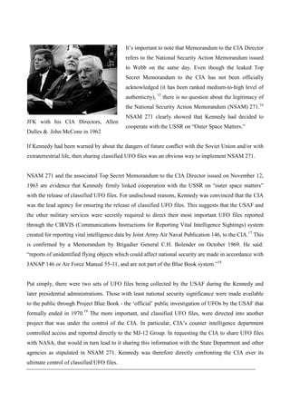 It’s important to note that Memorandum to the CIA Director
                                            refers to the National Security Action Memorandum issued
                                            to Webb on the same day. Even though the leaked Top
                                            Secret Memorandum to the CIA has not been officially
                                            acknowledged (it has been ranked medium-to-high level of
                                            authenticity), 15 there is no question about the legitimacy of
                                            the National Security Action Memorandum (NSAM) 271.16
                                            NSAM 271 clearly showed that Kennedy had decided to
JFK with his CIA Directors, Allen
                                            cooperate with the USSR on “Outer Space Matters.”
Dulles & John McCone in 1962

If Kennedy had been warned by about the dangers of future conflict with the Soviet Union and/or with
extraterrestrial life, then sharing classified UFO files was an obvious way to implement NSAM 271.


NSAM 271 and the associated Top Secret Memorandum to the CIA Director issued on November 12,
1963 are evidence that Kennedy firmly linked cooperation with the USSR on “outer space matters”
with the release of classified UFO files. For undisclosed reasons, Kennedy was convinced that the CIA
was the lead agency for ensuring the release of classified UFO files. This suggests that the USAF and
the other military services were secretly required to direct their most important UFO files reported
through the CIRVIS (Communications Instructions for Reporting Vital Intelligence Sightings) system
created for reporting vital intelligence data by Joint Army Air Naval Publication 146, to the CIA.17 This
is confirmed by a Memorandum by Brigadier General C.H. Bolender on October 1969. He said:
“reports of unidentified flying objects which could affect national security are made in accordance with
JANAP 146 or Air Force Manual 55-11, and are not part of the Blue Book system.”18


Put simply, there were two sets of UFO files being collected by the USAF during the Kennedy and
later presidential administrations. Those with least national security significance were made available
to the public through Project Blue Book - the ‘official’ public investigation of UFOs by the USAF that
formally ended in 1970.19 The more important, and classified UFO files, were directed into another
project that was under the control of the CIA. In particular, CIA’s counter intelligence department
controlled access and reported directly to the MJ-12 Group. In requesting the CIA to share UFO files
with NASA, that would in turn lead to it sharing this information with the State Department and other
agencies as stipulated in NSAM 271. Kennedy was therefore directly confronting the CIA over its
ultimate control of classified UFO files.
 
