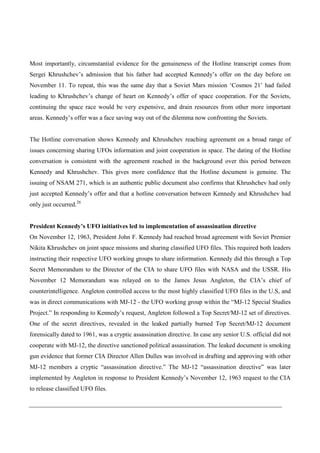 Most importantly, circumstantial evidence for the genuineness of the Hotline transcript comes from
Sergei Khrushchev’s admission that his father had accepted Kennedy’s offer on the day before on
November 11. To repeat, this was the same day that a Soviet Mars mission ‘Cosmos 21’ had failed
leading to Khrushchev’s change of heart on Kennedy’s offer of space cooperation. For the Soviets,
continuing the space race would be very expensive, and drain resources from other more important
areas. Kennedy’s offer was a face saving way out of the dilemma now confronting the Soviets.


The Hotline conversation shows Kennedy and Khrushchev reaching agreement on a broad range of
issues concerning sharing UFOs information and joint cooperation in space. The dating of the Hotline
conversation is consistent with the agreement reached in the background over this period between
Kennedy and Khrushchev. This gives more confidence that the Hotline document is genuine. The
issuing of NSAM 271, which is an authentic public document also confirms that Khrushchev had only
just accepted Kennedy’s offer and that a hotline conversation between Kennedy and Khrushchev had
only just occurred.26


President Kennedy’s UFO initiatives led to implementation of assassination directive
On November 12, 1963, President John F. Kennedy had reached broad agreement with Soviet Premier
Nikita Khrushchev on joint space missions and sharing classified UFO files. This required both leaders
instructing their respective UFO working groups to share information. Kennedy did this through a Top
Secret Memorandum to the Director of the CIA to share UFO files with NASA and the USSR. His
November 12 Memorandum was relayed on to the James Jesus Angleton, the CIA’s chief of
counterintelligence. Angleton controlled access to the most highly classified UFO files in the U.S, and
was in direct communications with MJ-12 - the UFO working group within the “MJ-12 Special Studies
Project.” In responding to Kennedy’s request, Angleton followed a Top Secret/MJ-12 set of directives.
One of the secret directives, revealed in the leaked partially burned Top Secret/MJ-12 document
forensically dated to 1961, was a cryptic assassination directive. In case any senior U.S. official did not
cooperate with MJ-12, the directive sanctioned political assassination. The leaked document is smoking
gun evidence that former CIA Director Allen Dulles was involved in drafting and approving with other
MJ-12 members a cryptic “assassination directive.” The MJ-12 “assassination directive” was later
implemented by Angleton in response to President Kennedy’s November 12, 1963 request to the CIA
to release classified UFO files.
 
