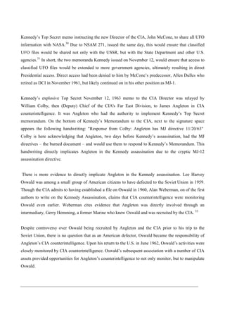 Kennedy’s Top Secret memo instructing the new Director of the CIA, John McCone, to share all UFO
information with NASA.30 Due to NSAM 271, issued the same day, this would ensure that classified
UFO files would be shared not only with the USSR, but with the State Department and other U.S.
agencies.31 In short, the two memoranda Kennedy issued on November 12, would ensure that access to
classified UFO files would be extended to more government agencies, ultimately resulting in direct
Presidential access. Direct access had been denied to him by McCone’s predecessor, Allen Dulles who
retired as DCI in November 1961, but likely continued on in his other position as MJ-1.


Kennedy’s explosive Top Secret November 12, 1963 memo to the CIA Director was relayed by
William Colby, then (Deputy) Chief of the CIA's Far East Division, to James Angleton in CIA
counterintelligence. It was Angleton who had the authority to implement Kennedy’s Top Secret
memorandum. On the bottom of Kennedy’s Memorandum to the CIA, next to the signature space
appears the following handwriting: "Response from Colby: Angleton has MJ directive 11/20/63"
Colby is here acknowledging that Angleton, two days before Kennedy’s assassination, had the MJ
directives – the burned document – and would use them to respond to Kennedy’s Memorandum. This
handwriting directly implicates Angleton in the Kennedy assassination due to the cryptic MJ-12
assassination directive.


There is more evidence to directly implicate Angleton in the Kennedy assassination. Lee Harvey
Oswald was among a small group of American citizens to have defected to the Soviet Union in 1959.
Though the CIA admits to having established a file on Oswald in 1960, Alan Weberman, on of the first
authors to write on the Kennedy Assassination, claims that CIA counterintelligence were monitoring
Oswald even earlier. Weberman cites evidence that Angleton was directly involved through an
intermediary, Gerry Hemming, a former Marine who knew Oswald and was recruited by the CIA. 32


Despite controversy over Oswald being recruited by Angleton and the CIA prior to his trip to the
Soviet Union, there is no question that as an American defector, Oswald became the responsibility of
Angleton’s CIA counterintelligence. Upon his return to the U.S. in June 1962, Oswald’s activities were
closely monitored by CIA counterintelligence. Oswald’s subsequent association with a number of CIA
assets provided opportunities for Angleton’s counterintelligence to not only monitor, but to manipulate
Oswald.
 