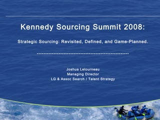 1
Kennedy Sourcing Summit 2008:
Strategic Sourcing: Revisited, Defined, and Game-Planned.
-------------------------------------------------------
Joshua Letourneau
Managing Director
LG & Assoc Search / Talent Strategy
 