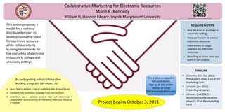 Collabora've Marke'ng for Electronic Resources 
                                                                        Marie R. Kennedy 
                                                          William H. Hannon Library, Loyola Marymount University                            h[p://benchmarke'ng.wetpaint.com 

                                                                                                                                                      
This poster proposes a                                                                                                                         REQUIREMENTS 
model for a na'onal                                                                                                                     •  Be a librarian in a college or 
distributed project to                                                                                                                     university seFng 
develop marke'ng plans                                                                                                                  •  Have permission to market 
for electronic resources                                                                                                                   electronic resources 
while collabora'vely                                                                                                                    •  Have access to usage 
building benchmarks for                                                                                                                    sta's'cs for electronic 
                                                                                                                                           resources 
the marke'ng of electronic 
resources in college and                                                                                                                •  Be willing to share what you 
                                                                                                                                           learn in this project 
university seFngs.  
                                                                                                                                         
                                                                                                                                                         
                                                                                                                                                     TIMELINE 
                                                                                                                                    •  3 months (Oct‐Dec 2011) – 
                                                                                                        The project is capped at       Prepara'on: steps 1‐10 of the 
         By par'cipa'ng in this collabora've 
                                                                                                            100 par'cipants.           marke'ng cycle 
         working group you can expect to:                                                                Sign up at this poster 
                                                                                                                                    •  1 month (Jan 2012) – 
1.  Learn how to employ a typical marke'ng plan at your library.                                            session or email 
                                                                                                        Marie.Kennedy@lmu.edu          Marke'ng campaign 
2.  Complete one marke'ng campaign from start to ﬁnish. 
                                                                                                                                    •  1 month (Feb 2012) – 
3.  Contribute  to  a  na'onal  project  that  will  determine  if                                                                     Assessment and evalua'on: 
    collabora've benchmarking for marke'ng electronic resources 
    is feasible.                                                             Project begins October 3, 2011                            steps 11‐12 of the marke'ng 
                                                                                                                                       cycle 
                                                                                                                                     
 