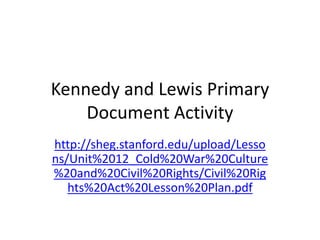 Kennedy and Lewis Primary
Document Activity
http://sheg.stanford.edu/upload/Lesso
ns/Unit%2012_Cold%20War%20Culture
%20and%20Civil%20Rights/Civil%20Rig
hts%20Act%20Lesson%20Plan.pdf

 