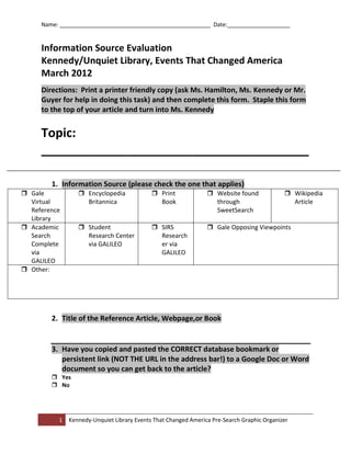 Name: ________________________________________________ Date:____________________


     Information Source Evaluation
     Kennedy/Unquiet Library, Events That Changed America
     March 2012
     Directions: Print a printer friendly copy (ask Ms. Hamilton, Ms. Kennedy or Mr.
     Guyer for help in doing this task) and then complete this form. Staple this form
     to the top of your article and turn into Ms. Kennedy


     Topic:
     _______________________________________

        1. Information Source (please check the one that applies)
 Gale            Encyclopedia              Print              Website found              Wikipedia
  Virtual          Britannica                 Book                through                     Article
  Reference                                                       SweetSearch
  Library
 Academic        Student                   SIRS               Gale Opposing Viewpoints
  Search           Research Center            Research
  Complete         via GALILEO                er via
  via                                         GALILEO
  GALILEO
 Other:




        2. Title of the Reference Article, Webpage,or Book


        3. Have you copied and pasted the CORRECT database bookmark or
           persistent link (NOT THE URL in the address bar!) to a Google Doc or Word
           document so you can get back to the article?
         Yes
         No




          1   Kennedy-Unquiet Library Events That Changed America Pre-Search Graphic Organizer
 