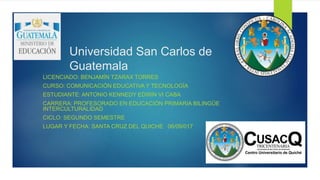 Universidad San Carlos de
Guatemala
LICENCIADO: BENJAMÍN TZARAX TORRES
CURSO: COMUNICACIÓN EDUCATIVA Y TECNOLOGÍA
ESTUDIANTE: ANTONIO KENNEDY EDWIN VI CABA
CARRERA: PROFESORADO EN EDUCACIÓN PRIMARIA BILINGÜE
INTERCULTURALIDAD
CICLO: SEGUNDO SEMESTRE
LUGAR Y FECHA: SANTA CRUZ DEL QUICHE 06/09/017
 