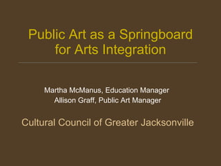 Public Art as a Springboard for Arts Integration Martha McManus, Education Manager  Allison Graff, Public Art Manager Cultural Council of Greater Jacksonville 