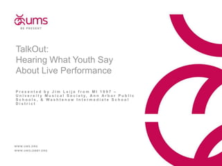 TalkOut:
Hearing What Youth Say
About Live Performance
Presented by Jim Leija from MI 1997 –
U n i v e r s i t y M u s i c a l S o c i e t y, A n n A r b o r P u b l i c
Schools, & Washtenaw Intermediate School
District

 