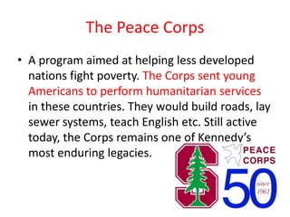 The Peace Corps
• A program aimed at helping less developed
  nations fight poverty. The Corps sent young
  Americans to perform humanitarian services
  in these countries. They would build roads, lay
  sewer systems, teach English etc. Still active
  today, the Corps remains one of Kennedy’s
  most enduring legacies.
 